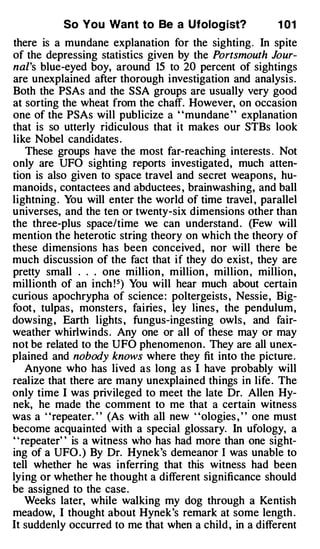 So You Want to Be a Ufolog ist?               1 01
there is a mundane explanation for the sighting. In spite
of the depressing statistics given by the Portsmouth Jour­
nal 's blue-eyed boy, around 15 to 20 percent of sightings
are unexplained after thorough investigation and analysis.
Both the PSAs and the SSA groups are usually very good
at sorting the wheat from the chaff. However, on occasion
one of the PSAs will publicize a ' 'mundane ' ' explanation
that is so utterly ridiculous that it makes our STBs look
like Nobel candidates .
     These groups have the most far-reaching interests . Not
only are UFO sighting reports investigated, much atten­
tion is also given to space travel and secret weapons, hu­
manoids , contactees and abductees , brainwashing, and ball
lightning . You will enter the world of time travel , parallel
universes, and the ten or twenty-six dimensions other than
the three-plus space/time we can understand . (Few will
mention the heterotic string theory on which the theory of
these dimensions has been conceived , nor will there be
much discussion of the fact that if they do exist, they are
pretty small . . . one million , million , million , million,
millionth of an inch !5} You will hear much about certain
curious apochrypha of science : poltergeists , Nessie, Big­
foot , tulpas , monsters , fairies , ley lines , the pendulum,
dowsing , Earth lights , fungus-ingesting owls , and faiT­
weather whirlwinds . Any one or all of these may or may
not be related to the UFO phenomenon . They are all unex­
plained and nobody knows where they fit into the picture.
     Anyone who has lived as long as I have probably will
realize that there are many unexplained things in life . The
only time I was privileged to meet the late Dr. Allen Hy­
nek, he made the comment to me that a certain witness
was a "repeater. " (As with all new "ologies , " one must
become acquainted with a special glossary. In ufology, a
' ' repeater' ' is a witness who has had more than one sight­
ing of a UFO . ) By Dr. Hynek's demeanor I was unable to
tell whether he was inferring that this witness had been
lying or whether he thought a different significance should
be assigned to the case.
     Weeks later, while walking my dog through a Kentish
meadow, I thought about Hynek's remark at some length .
It suddenly occurred to me that when a child , in a different
 