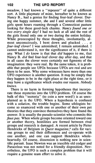 1 02               T H E U FO REPORT
meadow, I had known a ' ' repeater' ' of quite a different
sort . A little playmate of m ine , hereafter to be known as
Nancy B . , had a genius for finding four-leaf clover. Dur­
ing one happy summer, she and I and several other little
girls spent hours roaming through a Connecticut pasture
looking for these good-luck charms . Nancy found one or
two every single day! I had no luck at all and the rest of
the girls found only one or two during the entire holiday.
While preoccupied by these thoughts , i nvoluntarily, al­
most unconsciously, I bent down and plucked . . . a
four-leaf clover! I was astonished ; I remain astonished . I
cannot understand it, nor the significance of. it, if there is
any. What I do know is that that did happen to me , that
Nancy B . did find four-leaf clover day after day, and that
in all cases the clover were certainly not figments of the
imagination : they were real . By the same token, it is prob­
able that people see UFOs because U FOs are real and are
there to be seen . Why some w itnesses have more than one
UFO experience is another question . It may be simply that
they happen to be in the right place at the right time , or it
may have a significance which evades our reason . Nobody
knows.
    There is no harm in forming hypotheses that incorpo­
rate these mysteries into the UFO problem . Of course the
bulk of this " esoteria" (to coin a new word ! ) is as unex­
plained as is the UFO . When a hypothesis is confused
w ith a solution, the trouble begins . Some ufologists be­
come so enamored with one or another of their own pet
theories that they convince themselves they have found the
answer. It is usually the pseudo-scientist who commits this
faux pas. When whole groups become oriented toward one
or another theory, hostilities are formed between rival
groups and research is damaged . A recent article by Pieter
Hendrickx of Belgium in Quest magazine , 6 calls for vali­
ous groups to end their differences and co-operate with
one another, and one can support Hendrickx whole­
heartedly. Of course , dissension is nothing new in scien­
tific pursuit . Isaac Newton was an irascible old codger and
Paracelsus was not noted for a friendly disposition . Nev­
ertheless , the UFO is such a complex problem that it will
require a genuine team effort to solve it.
 