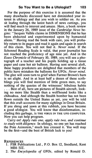 So You Want to Be a Ufologist?                   1 03
   For the purpose of this exercise it is assumed that the
many drawbacks discussed have not diminished your in­
terest in ufology and that you wish to soldier on . As you
sit leafing through the latest batch of news cuttings , you
will find much to interest and amaze . Here , a book review
in the January 26, 1989 issue of the Cambridge News be­
gins : ' 'Jacques Vallee claims in DIMENSIONS that he has
been abducted and experimented upon by humanoid
aliens . ' ' Having read the book with care , you will proba­
bly return to its pages and read it again and again in search
of this claim. You will not find it . Never mind. If the
Schonnel Reading Scale is valid, that poor journalist has
not reached the proficiency of age nine yet . And in the
Essex Chronicle of February 10, 1989 , you will see a pho­
tograph of a teacher and his pupils holding up a tissue
paper and cane hot air balloon . Having sent several aloft,
these happy pranksters are delighted that members of the
public have mistaken the balloons for UFOs . Never mind.
The glee will soon turn to grief when Farmer Brown's barn
is set alight . And in at least half a dozen of these scrib­
blings you will find mention of little green men , to say
nothing of the queries of the witnesses ' bibulous habits
. . . Best of all , here are pictures of Stealth aircraft , look­
ing no more like Stealth than a wolfhound looks like a
chihuahua. And although the Stealth bomber has not been
flown outside the United States as yet , you will be told
that this craft accounts for many sightings in Great Britain .
If you shrug and yawn at this rubbish , you have become
a good ufologist . You will know that disinformation , in­
cluding this garbage , is THE VIRUS IN THE UFO COMPUTER.
Now you can help program .
   Carry on ! Apply rule one, apply rule two, and continue
to study with diligence. In ufology, no one yet has reached
the Pons Asinorem , 7 much less crossed it . You well may
be the first-and the best of British luck to you !


REFERENCES
 1 . FSR Publications Ltd . , P . O . Box 1 2 , Snodland , Kent
     ME6 5JZ .
 2 . The Encyclopedia of UFOs, edited by Ronald D .
 