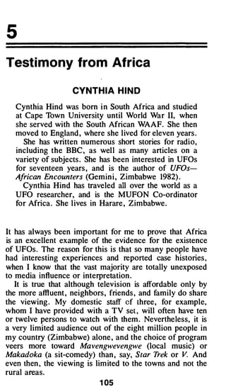 5
Testi mony from Africa

                   CYNTH I A H I N D

  Cynthia Hind was born i n South Africa and studied
  at Cape Town University until World War II, when
  she served with the South African WAAF. She then
  moved to England , where she lived for eleven years .
    She has written numerous short stories for radio,
  including the BBC , as well as many articles on a
  variety of subjects . She has been interested in UFOs
  for seventeen years , and is the author of UFOs­
  African Encounters (Gemin i , Zimbabwe 1982) .
    Cynthia Hind has traveled all over the world as a
  UFO researcher, and is the MUFON Co-ordinator
  for Africa . She lives in Harare , Zimbabwe.


It has always been important for me to prove that Africa
is an excellent example of the evidence for the existence
of UFOs . The reason for this is that so many people have
had interesting experiences and reported case histories ,
when I know that the vast majority are totally unexposed
to media influence or interpretation .
   It is true that although television is affordable only by
the more affluent , neighbors, friends , and family do share
the viewing . My domestic staff cf three, for example,
whom I have provided with a TV set , will often have ten
or twelve persons to watch with them . Nevertheless, it is
a very limited audience out of the eight million people in
my country (Zimbabwe) alone , and the choice of program
veers more toward Mavengwevengwe (local music) or
Makadoka (a sit-comedy) than , say, Star Trek or V. And
even then , the viewing is limited to the towns and not the
rural areas.
                            1 05
 
