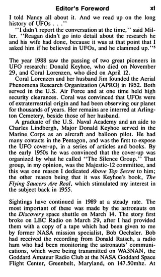 Edito�s Foreword                        xi
I told Nancy all about it. And we read up on the long
history of UFOs . . . ' '
   " I dido 't report the conversation at the time, " said Mil­
ler. ' 'Reagan dido 't go into detail about the research he
and his wife had done, because it was at that point that I
asked him if he believed in UFOs, and he clammed up. ' '5

The year 1988 saw the passing of two great pioneers in
UFO research : Donald Keyhoe, who died on November
29 , and Coral Lorenzen, who died on April 12 .
   Coral Lorenzen and her husband Jim founded the Aerial
Phenomena Research Organization (APRO) in 1952 . Both
served in the U . S . Air Force and at one time held high
security clearances. Coral was conv inced that UFOs were
of extraterrestrial origin and had been observing our planet
for thousands of years . Her remains are interred at Arling­
ton Cemetery, beside those of her husband.
   A graduate of the U . S . Naval Academy and an aide to
Charles Lindbergh , Major Donald Keyhoe served in the
Marine Corps as an aircraft and balloon pilot. He had
many contacts in the Pentagon , and was the first to expose
the UFO cover-up, in a series of articles and books. By
the early 1950s he was convinced that the cover-up was
organized by what he called ' 'The Silence Group . ' ' That
group, in my opinion , was the Majestic- 12 committee, and
this was one reason I dedicated Above T Secret to him ;
                                          op
the other reason being that it was Key hoe's book, The
Flying Saucers Are Real, which stimulated my interest in
the subject back in 1955 .

Sightings have continued in 1989 at a steady rate . The
most important of these was made by the astronauts on
the Discovery space shuttle on March 14. The story first
broke on LBC Radio on March 29, after I had provided
them with a copy of a tape which had been given to me
by former NASA mission specialist , Bob Oechsler. Bob
had received the recording from Donald Ratsch , a radio
ham who had been monitoring the astronauts' communi­
cations, which were being transmitted on WA3NAN , the
Goddard Amateur Radio Club at the NASA Goddard Space
Flight Center, Greenbelt , Maryland, on 147 . 50mhz. At
 