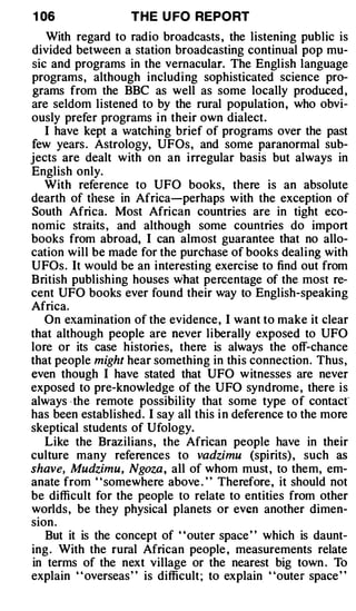 1 06               THE U FO REPO RT
   With regard to radio broadcasts , the listening public is
divided between a station broadcasting continual pop mu­
sic and programs in the vernacular. The English language
programs, although including sophisticated science pro­
grams from the BBC as well as some locally produced ,
are seldom listened to by the rural population, who obvi­
ously prefer programs in their own dialect.
   I have kept a watching brief of programs over the past
few years . Astrology, UFOs, and some paranormal sub­
jects are dealt with on an irregular basis but always in
English only.
   With reference to UFO books, there is an absolute
dearth of these in Africa-perhaps with the exception of
South Africa. Most African countries are in tight eco­
nomic straits , and although some countries do import
books from abroad, I can almost guarantee that no allo­
cation will be made for the purchase of books dealing with
UFOs. It would be an interesting exercise to find out from
British publishing houses wbat percentage of the most re­
cent UFO books ever found their way to English-speaking
Africa.
   On examination of the evidence, I want to make it clear
that although people are never liberally exposed to UFO
lore or its case histories, there is always the off-chance
that people might hear something in this connection. Thus,
even though I have stated that UFO witnesses are never
exposed to pre-knowledge of the UFO syndrome , there is
always · the remote possibility that some type of contacr
has been established. I say all this i n deference to the more
skeptical students of Ufology.
   Like the Brazilians, the African people have in their
culture many references to vadzimu (spirits) , such as
shave, Mudzimu, Ngoza , all of whom must , to them, em­
anate from ' 'somewhere above . ' ' Therefore, it should not
be difficult for the people to relate to entities from other
worlds, be they physical planets or even another dimen­
sion .
   But it is the concept of "outer space " which is daunt­
ing . With the rural African people , measurements relate
in terms of the next village or the nearest big town . To
explain " overseas" is difficult ; to explain "outer space "
 