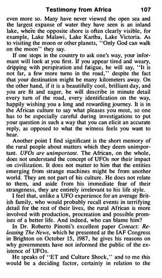 Testimony from Africa                     1 07
even more so . Many have never viewed the open sea and
the largest expanse of water they have seen is an inland
lake, where the opposite shore is often clearly visible, for
example, Lake Malawi , Lake Kariba, Lake Victoria. As
to visiting the moon or other planets, ' ' Only God can walk
on the moon' ' they say.
   If one stops in the country to ask one's way, your infor­
mant will look at you first. If you appear tired and weary,
dripping with perspiration and fatigue, he will say, "It is
not far, a few more turns in the road, " despite the fact
that your destination might be many kilometers away. On
the other hand, if it is a beautifully cool , brilliant day, and
you are fit and eager, he will describe in minute detail
every tum of the road, every identification on the way,
happily wishing you a long and rewarding journey. It is in
the African culture to say what pleases you most, so one
has to be especially careful during investigations to put
your question in such a way that you can elicit an accurate
reply, as opposed to what the witness feels you want to
hear.
   Another point I find significant is the short memory of
the rural people about matters which they deem unimpor­
tant. UFOs are unimportant. The African , on the whole,
does not understand the concept of UFOs nor their impact
on civilization. It does not matter to him that the entities
emerging from strange machines might be from another
world. They are not part of his culture . He does not relate
to them, and aside from his immediate fear of their
strangeness, they are entirely irrelevant to his life style .
   I feel that, unlike a UFO experience for an average Brit­
ish family, who would probably recall events in terrifying
detail for the rest of their lives, the rural African is more
involved with production , procreation and possible prom­
ises of a better life . And indeed, who can blame him?
   In Dr. Roberto Pinotti 's excellent paper Contact: Re­
leasing The News, which he presented at the IAF Congress
in Brighton on October 1 5 , 1987 , he gives his reasons on
why governments have not informed the public of the ex­
istence of UFOs.
   He speaks of ' ET and Culture Shock, ' ' and to me this
                  '



would be a deciding factor, certain ly in relation to the
 