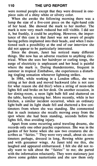 1 10               TH E U FO REPORT
were normal people except that they were dressed in one­
piece suits of a shiny white or silvery color.
   When she awoke the following morning there was a
lump the size of a five-cent piece on the right-hand side
of her head . She showed the mark to her mother. The
mark is now very much reduced but still visible . I did see
it, but frankly, it could be anything . However, the impor­
tance of this case is that Janet was not aware of people
having pellets implanted into their heads , and when I men­
tioned such a possibility at the end of our interview she
did not appear to be particularly interested .
   Since the dream , Janet has noticed many different
things . She now has an adverse reaction to anything elec­
trical . When she uses her hairdryer or curling tongs , the
surge of electricity is unpleasant and her head is painful
where the mark i s . During thunderstorms , frequent in
summer in tropical Zimbabwe , she experiences a disturb­
ing tingl ing sensation whenever lightning strikes .
   In 1984 , while working in a London office , she was
sitting at her desk and moved backward (she is not sure
for what reason she did thi s ! ) when a string of neon-tube
lights fell and broke on her desk . On another occasion , in
her dining-room, a neon l ight bulb fell and shattered on
the table , barely missing her. More recently, while in her
kitchen , a similar incident occurred , when an ordinary
light bulb and its light shade fell and shattered a few cen­
timeters from where she was standing . She commented
that in each instance she recalls moving away from the
spot where she had been standing , seconds before the
lights fell, thus avoiding inj ury.
   Apart from some recurring astral travel ing dreams , she
records only one other psychic experience . She was in the
garden of her home when she saw two creatures she de­
scribes as " fairies . " They were very small , about six cen­
timeters perhaps , dressed in long , flowing wh ite gowns
and with gossamer wings . As Janet tol d me th is, she
laughed and appeared embarrassed . I felt she did not re­
ally want to talk about the ' ' fairies ' ' to me; she parted
with the information reluctantly. They were stationary just
above some golden nasturtiums and she saw them only
 