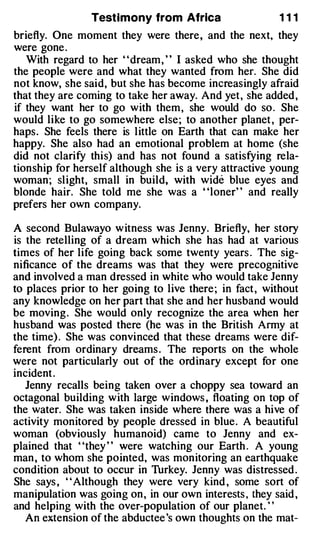Testimony from Africa                    111
briefly. One moment they were there , and the next, they
were gone .
   With regard to her " dream , " I asked who she thought
the people were and what they wanted from her. She did
not know, she said, but she has become increasingly afraid
that they are coming to take her away. And yet, she added ,
if they want her to go with them , she would do so . She
would like to go somewhere else ; to another planet , per­
haps . She feels there is l ittle on Earth that can make her
happy. She also had an emotional problem at home (she
did not clarify thi s) and has not found a satisfying rela­
tionship for herself although she is a very attractive young
woman ; sl ight, small in build, with wide blue eyes and
blonde hair. She told me she was a "loner" and really
prefers her own company.

A second Bulawayo w itness was Jenny. Briefly, her story
is the retelling of a dream which she has had at various
times of her life going back some twenty years . The sig­
nificance of the dreams was that they were precognitive
and involved a man dressed in white who would take Jenny
to places prior to her going to live there ; in fact , without
any knowledge on her part that she and her husband would
be moving . She would only recognize the area when her
husband was posted there (he was in the British Army at
the time) . She was convinced that these dreams were dif­
ferent from ordinary dreams . The reports on the whole
were not particularly out of the ordinary except for one
incident .
   Jenny recalls being taken over a choppy sea toward an
octagonal building with large windows , floating on top of
the water. She was taken inside where there was a hive of
activity monitored by people dressed in blue . A beautiful
woman (obviously humanoid) came to Jenny and ex­
plained that "they " were watching our Earth . A young
man , to whom she pointed, was monitoring an earthquake
condition about to occur in Thrkey. Jenny was distressed .
She says , " Although they were very kind , some sort of
manipulation was going on , in our own interests , they said ,
and helping with the over-population of our planet. ' '
   An extension of the abductee 's own thoughts on the mat-
 