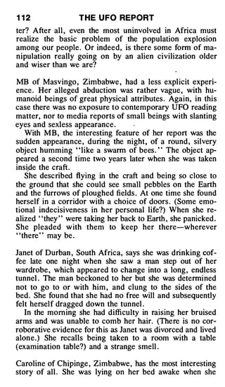 1 12                T H E U FO REPORT
ter? After all , even the most uninvolved in Africa must
realize the basic problem of the population explosion
among our people . Or indeed, is there some form of ma­
nipulation really going on by an alien civilization older
and wiser than we are?

MB of Masvingo , Zimbabwe , had a less explicit experi­
ence . Her alleged abduction was rather vague , with hu­
manoid beings of great physical attributes . Again, in this
case there was no exposure to contemporary UFO reading
matter, nor to media reports of small beings with slanting
eyes and sexless appearance .
   With MB, the interesting feature of her report was the
sudden appearance , during the night , of a round , silvery
object humming ' ' like a swarm of bees . ' ' The object ap­
peared a second time two years later when she was taken
insLde the craft.
   She desc ribed flying in the craft and being so close to
the ground that she could see small pebbles on the Earth
and the furrows of ploughed fields . At one time she found
herself in a corridor with a choice of doors . (Some emo­
tional indecisiveness in her personal life?) When she re­
alized ' 'they ' ' were taking her back to Earth , she panicked .
She pleaded w ith them to keep her there-wherever
"there " may be .

Janet of Durban , South Africa, says she was drinking cof­
fee late one night when she saw a man step out of her
wardrobe , which appeared to change into a long , endless
tunnel . The man beckoned to her but she was determined
not to go to or with him , and clung to the sides of the
bed . She found that she had no free will and subsequently
felt herself dragged down the tunnel .
   In the morning she had difficulty in raising her bruised
arms and was unable to comb her hair. (There is no cor­
roborative evidence for th is as Janet was divorced and lived
alone.) She recalls being taken to a room with a table
(examination table?) and a strange smell .

Caroline of Chipinge , Zimbabwe , has the most interesting
story of all . She was lying on her bed awake when she
 