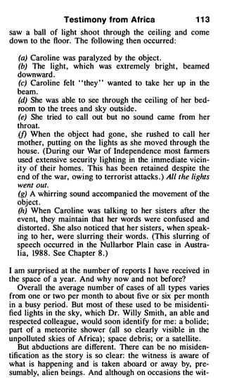 Testimony from Africa                     113
saw a ball of light shoot through the ceiling and come
down to the floor. The following then occurred :

  (a) Caroline was paralyzed by the object .
  (b) The light, which was extremely bright , beamed
  downward .
  (c) Caroline felt "they " wanted to take her up in the
  beam.
  (d) She was able to see through the ceiling of her bed­
  room to the trees and sky outside .
  (e) She tried to call out but no sound came from her
  throat.
  (f) When the object had gone, she rushed to call her
  mother, putting on the lights as she moved through the
  house. (During our War of Independence most farmers
  used extensive security lighting in the immediate vicin­
  ity of their homes . This has been retained despite the
  end of the war, owing to terrorist attacks . ) All the lights
  went out.
  (g) A whirring sound accompanied the movement of the
  object .
  (h) When Caroline was talking to her sisters after the
  event, they maintain that her words were confused and
  distorted . She also noticed that her sisters, when speak­
  ing to her, were slurring their words. (This slurring of
  speech occurred in the Nullarbor Plain case in Austra­
  lia, 198 8 . See Chapter 8 . )

I am surprised at the number of reports I have received in
the space of a year. And why now and not before?
    Overall the average number of cases of all types varies
from one or two per month to about five or six per month
in a busy period . But most of these used to be misidenti­
fied lights in the sky, which Dr. Willy Smith , an able and
respected colleague, would soon identify for me : a bolide;
part of a meteorite shower (all so clearly visible in the
unpolluted skies of Africa) ; space debris; or a satellite.  ·



    But abductions are different. There can be no misiden­
tification as the story is so clear: the witness is aware of
what is happen ing and is taken aboard or away by, pre­
sumably, alien beings . And although on occasions the wit-
 