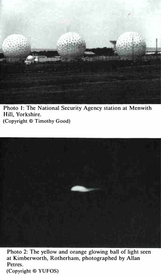 Photo I : The N ational Security Age ncy station at Menwith
H ill, Yorkshire.
(Copyright © Timothy G ood)




 Photo 2: The ye llow and o range glowing ball of light seen
 at Kimbe rworth, Rotherham, photograp hed by Allan
 Pet res .
 (Copyright © Y U FOS)
 