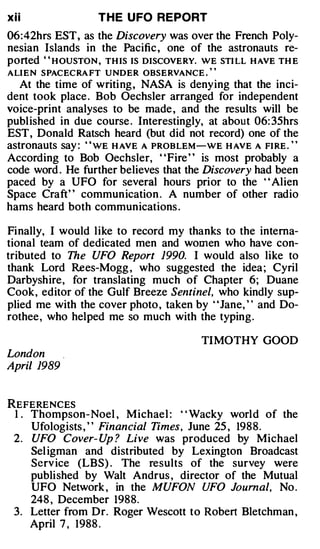 xii                T H E U FO REPORT
06: 42hrs EST, as the Discovery was over the French Poly­
nesian Islands in the Pacific , one of the astronauts re­
ported "HOUSTON, THIS IS DISCOVERY. WE STILL HAVE THE
                                          ''
ALIEN SPACECRAFT UNDER OBSERVANCE.
   At the time of writing, NASA is denying that the inci­
dent took place . Bob Oechsler arranged for independent
voice-print analyses to be made , and the results will be
published in due course . Interestingly, at about 06: 35hrs
EST, Donald Ratsch heard (but did not record) one of the
astronauts say : "WE HAVE A PROBLEM-WE HAVE A FIRE."
According to Bob Oechsler, "Fire " is most probably a
code word . He further believes that the Discovery had been
paced by a UFO for several hours prior to the ' ' Alien
Space Craft" communication . A number of other radio
hams heard both communications.

Finally, I would like to record my thanks to the interna­
tional team of dedicated men and women who have con­
tributed to The UFO Report 1990. I would also like to
thank Lord Rees-Mogg , who suggested the idea ; Cyril
Darbyshire, for translating much of Chapter 6; Duane
Cook, editor of the Gulf Breeze Sentinel, who kindly sup­
plied me with the cover photo , taken by ' 'Jane, ' ' and Do­
rothee, who helped me so much with the typing.

                                        TIMOTHY GOOD
London
Apri/ 1989


REFERENCES
 1 . Thompson- Noel , Michael : "Wacky world of the
     Ufologists , " Financial Times, June 25 , 1988.
 2. UFO Cover- Up ? Live was produced by Michael
     Sel igman and distributed by Lexington Broadcast
     Serv ice (LBS) . The results of the survey were
     published by Walt Andrus , director of the Mutual
     UFO Network , in the MUFON UFO Journal, No .
     248 , December 1988.
 3. Letter from Dr. Roger Wescott to Robert Bletchman ,
     April 7, 1 988 .
 