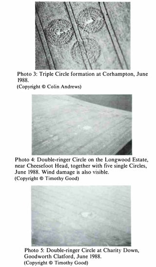 Photo   3 : Triple Circle formation at Corh ampton, June
 1988.
(Copyright © Colin Andrews)




P hoto   4: D ouble-ringer Circle on the Longwood Estate,
near Cheesefoot H ead, together with five single Circles ,
June   1988. Wind d am age is also visible.
(Copyright © Timothy G ood)




    Photo   5: Double-ri nger Circle at Charity Down,
    G ood worth Clatford , J une 1 988.
    (Copyright © Timothy G ood)
 