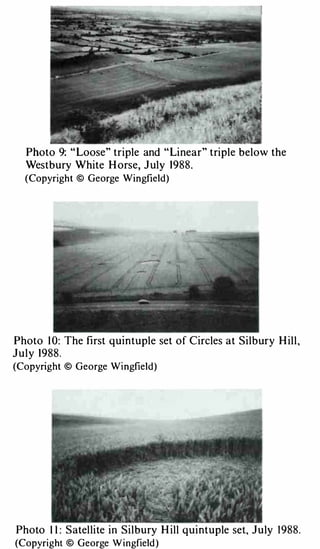 Photo 9: " Loose" triple and " Linear" triple below the
   Westbury White H orse, J uly 1988.
  (Copyright © George Wingfield)




Photo 1 0: The fi rst quintuple set of Circles at Silb ury H il l ,
J u l y 1988.
(Copyright © George Wingfield)




Photo I I : S atel lite in Sil bury H ill q u intuple set, J u ly   1 988.
(Copyright © George W ingfield)
 