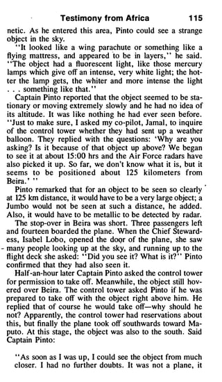 Testimony from Africa                     1 15
  netic. As he entered this area, Pinto could see a strange
  object in the sky.
      " It looked like a wing parachute or something like a
                                    '
  flying mattress, and appeared to be in layers, " he said .
  ' 'The object had a fluorescent light, like those mercury
  lamps which give off an intense, very white light; the hot­
  ter the lamp gets, the whiter and more intense the light
  . . . something like that. ' '
     Captain Pinto reported that the object seemed to be sta­
  tionary or moving extremely slowly and he had no idea of
  its altitude. It was like nothing he had ever seen before.
  "Just to make sure, I asked my co-pilot, Jamal , to inquire
  of the control tower whether they had sent up a weather
  balloon . They replied with the questions: 'Why are you
  asking? Is it because of that object up above? We began
  to see it at about 15 :00 hrs and the Air Force radars have
  also picked it up. So far, we don't know what it is, but it
  seems to be positioned about 125 kilometers from
  Beira. ' ' '
     Pinto remarked that for an object to be seen so clearly
  at 125 km distance, it would have to be a very large object; a
  Jumbo would not be seen at such a distance, he added.
  Also, it would have to be metallic to be detected by radar.
     The stop-over in Beira was short. Three passengers left
  and fourteen boarded the plane. When the Chief Steward­
  ess, Isabel Lobo, opened the doQr of the plane, she saw
- many people looking up at the sky, and running up to the
  flight deck she asked: ' ' Did you see it? What is it? ' ' Pinto
  confirmed that they had also seen it.
     Half-an-hour later Captain Pinto asked the control tower
  for permission to take off. Meanwhile, the object still hov­
  ered over Beira. The control tower asked Pinto if he was
  prepared to take off with the object right above him. He
  replied that of course he would take off-why should he
  not? Apparently, the control tower had reservations about
  this, but finally the plane took off southwards toward Ma­
  puto. At this stage, the object was also to the south . Said
  Captain Pinto:

    ' ' As soon as I was up, I could see the object from much
    closer. I had no further doubts . It was not a plane, it
 