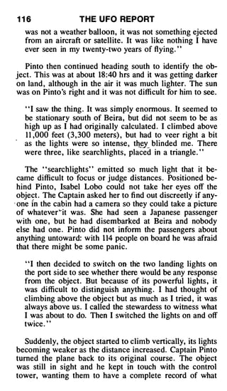 116                 THE U FO REPORT
   was not a weather balloon, it was not something ejected
   from an aircraft or satellite. It was like nothing I have
   ever seen in my twenty-two years of flying. ' '

   Pinto then continued heading south to identify the ob­
ject. This was at about 18 :40 hrs and it was getting darker
on land , although in the air it was much lighter. The sun
was on Pinto's right and it was not difficult for him to see .

   " I saw the thing . It was simply enormous . It seemed to
   be stationary south of Beira, but did not seem to be as
   high up as I had originally calculated . I climbed above
   1 1 ,000 feet (3 , 300 meters) , but had to veer right a bit
   as the lights were so intense, th e blinded me. There
                                        _ y_
   were three, like searchlights, placed in a triangle. ' '

     The " searchlights" emitted so much light that it be­
  came difficult to focus or judge distances . Positioned be­
  hind Pinto , Isabel Lobo could not take her eyes off the
  object . The Captain asked her to find out discreetly if any-
. one In the cabin had a camera so they could take a picture
  of whatever �it was. She had seen a Japanese passenger
  with one , but he had disembarked at Beira and nobody
  else had one . Pinto did not infonn the passengers about
  anything untoward: with 1 14 people on board he was afraid
  that there might be some panic.

   ' ' I then decided to switch on the two landing lights on
   the port side to see whether there would be any response
   from the object. But because of its powerful lights , it
   was difficult to distinguish anything . I had thought of
   climbing above the object but as much as I tried , it was
   always above us . I called the stewardess to witness what
   I was about to do. Then I switched the lights on and off
   twice . ' '

  Suddenly, the object started to climb vertically, its lights
becoming weaker as the distance increased. Captain Pinto
turned the plane back to its original course . The object
was still in sight and he kept in touch with the control
tower, wanting them to have a complete record of what
 