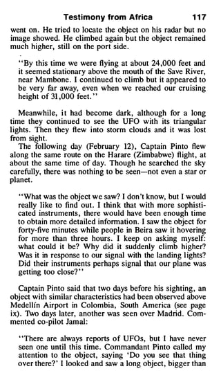 Testimony from Africa                  1 17
went on . He tried to locate the object on his radar but no
image showed. He climbed again but the object remained
much higher, still on the port side .

  ' ' By this time we were flying at about 24 ,000 feet and
  it seemed stationary above the mouth of the Save River,
  near Mambone . I continued to climb but it appeared to
  be very far away, even when we reached our cruising
  height of 31 ,000 feet. ' '

   Meanwhile, i t had become dark, although for a long
time they continued to see the UFO with its triangular
lights . Then they flew into storm clouds and it was lost
from sight.
   The following day (February 12) , Captain Pinto flew
along the same route on the Harare (Zimbabwe) flight , at
about the same time of day. Though he searched the sky
carefully, there was nothing to be seen-not even a star or
planet.

  ' 'What was the object we saw? I don 't know, but I would
  really like to find out . I think that with more sophisti­
  cated instruments , there would have been enough time
  to obtain more detailed information. I saw the object for
  forty-five minutes while people in Beira saw it hovering
  for more than three hours . I keep on asking myself:
  what could it be? Why did it suddenly climb higher?
  Was it in response to our signal with the landing l ights?
  Did their instruments perhaps signal that our plane was
  getting too close? ' '

   Captain Pinto said that two days before his sighting , an
object with similar characteristics had been observed above
Medellin Airport in Colombia, South America (see page
ix) . 1vo days later, another was seen over Madrid . Com­
mented co-pilot Jamal:

  "There are always reports of UFOs, but I have never
  seen one until this time . Commandant Pinto called my
  attention to the object, saying ' Do you see that thing
  over there? ' I looked and saw a long object, bigger than
 