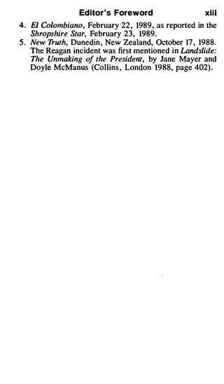 Editor's Foreword                   xiil
4. El Colombiano, February 22 , 1989 , as reported in the
   Shropshire Star, February 23, 1989 .
5. New Truth, Dunedin , New Zealand, October 17 , 1988.
   The Reagan incident was first mentioned in Landslide:
   T he Unmaking of the President, by Jane Mayer and
   Doyle McManus (Collins , London 1988, page 402) .
 
