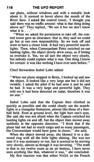 1 18               THE U FO REPORT
  our plane, without windows and with a metall ic look
  about it . It seemed to hover above the mouth of the
  River Save . I asked the control tower, 'I thought you
  said there was no traffic around : what is that thing doing
  above us? ' They replied , ' We see it but we don 't know
  what it is . . . '
     ' ' When we asked for permission to take off, the con­
  trol tower gave us clearance: that is, they said we could
  go but at our own responsibility. So we took off and
  went to have a closer look. It had very powerful search­
  lights . Then, when Commandant Pinto switched on our
  landing lights , the object slowly drew away, as if letting
  us overtake it . Yes, we all saw the object very clearly,
  but nobody could explain what it was . One thing I know
  for certai n : it was like nothing I have ever seen before. "

  Chief Stewardess Isabel Lobo added :

  ' ' When our plane stopped in Beira , I looked up and saw
  the object . It looked like a very large star but it did not
  twinkle . I asked the pilot if he had seen it and he said
  he had . It was a very large and powerful light. They
  told me it had been detected on radar, therefore it was
  no star. ' '

   Isabel Lobo said that the Captain then climbed as
quickly as possible and she could clearly see the search­
lights in a triangular formation , almost like those of a foot­
ball field . Even at ground level , the light hurt one's eyes .
She said she was not afraid when the Captain switched his
landing lights on and off, but the object then moved away
suddenly in the opposite direction . "I think that if the
plane had not had so much cargo and so many passengers,
the Commandant would have gone in closer, ' ' she said.
   When the object moved away, she likened it to a dia­
mond ring with all the little lights shining . She was not
sure if it was stationary or not, but it seemed to be moving
very slowly, almost as though it was hovering . "The truth
is that in my twelve years as an air hostess , I have never
seen anything like that, whatever it was, " she concluded .
   My first reaction was that either NASA or the French
 