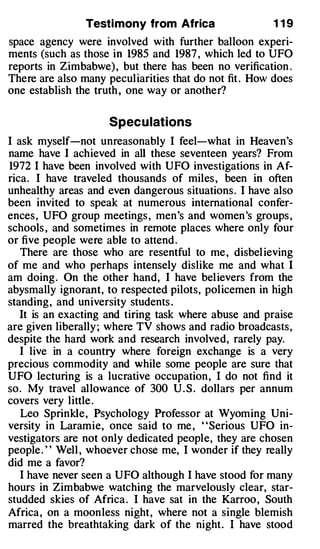Testi mony from Africa                  1 19
space agency were involved with further balloon experi­
ments (such as those in 1985 and 1987 , which led to UFO
reports in Zimbabwe) , but there has been no verification .
There are also many pecul iarities that do not fit . How does
one establish the truth , one way or another?


                     Spec u lations
I ask myself-not unreasonably I feel-what in Heaven's
name have I achieved in all these seventeen years? From
1972 I have been involved with UFO investigations in Af­
rica . I have traveled thousands of miles , been in often
unhealthy areas and even dangerous situations . I have also
been invited to speak at numerous international confer­
ences , UFO group meetings , men 's and women 's groups ,
schools , and sometimes in remote places where only four
or five people were able to attend .
   There are those who are resentful to me , disbel ieving
of me and who perhaps intensely dislike me and what I
am doing . On the other hand, I have bel ievers from the
abysmally ignorant, to respected pilots, pol icemen in high
standing , and university students .
   It is an exacting and tiring task where abuse and praise
are given liberally ; where TV shows and radio broadcasts ,
despite the hard work and research involved, rarely pay.
   I live in a country where foreign exchange is a very
precious commodity and while some people are sure that
UFO lecturing is a lucrative occupation , I do not find it
so . My travel al lowance of 300 U . S . dollars per annum
covers very little .
   Leo Sprinkle , Psychology Professor at Wyoming Uni­
versity in Laramie, once said to me , "Serious UFO in­
vestigators are not only dedicated people, they are chosen
people . ' ' Well , whoever chose me, I wonder if they really
did me a favor?
   I have never seen a UFO although I have stood for many
hours in Zimbabwe watching the marvelously clear, star­
studded skies of Africa . I have sat in the Karroo , South
Africa , on a moon less night , where not a single blemish
marred the breathtaking dark of the night . I have stood
 