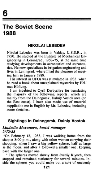 6
The Soviet Scene
1 988

                  N I KO LAI LEBEDEV

   Nikolai Lebedev was born in Valday, U. S . S . R . , in
   1950. He studied at the Institute of Mechanical En­
   gineering in Leningrad , 1968-75 , at the same time
   studying developments in aeronautics and astronau­
   tics. He now specializes in irrigation engineering and
   lives in Leningrad , where I had the pleasure of meet­
   ing him in January 1989 .
      His interest in UFOs was stimulated in 1983 , when
   he read a book about unexplained mysteries by Hel­
   mut Hoflung.
      I am indebted to Cyril Darbyshire for translating
   the majority of the following reports , which are
   mainly from the Dalnegorsk, Dalniy Vostok area (on
   the East coast) . I have also made use of material
   supplied to me in English by Mr. Lebedev, including
   some sketches .


    Sighti ngs i n Dalnegorsk, Da l n iy Vosto k

Liudmila Moxunova, hostel manager
2112188
"On February 12, 198 8 , I was walking home from the
shop at 8 : 00 p . m . , along with other women carrying their
shopping , when I saw a big yellow sphere , half as large
as the moon , and after it followed a smaller one , keeping
pace with the larger one.
   ' 'The spheres moved slowly from Svetl iy Klyuch , then
stopped and remained stationary for several minutes . In­
side the spheres you could make out a sort of unevenly
                            1 21
 