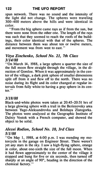 1 22               THE U FO REPORT
spun network. There was no sound and the intensity of
the light did not change . The spheres were traveling
300-400 meters above the hills and were identical in
color.
   ' ' From the big sphere came rays as if from the sun , but
there were none from the other one . The length of the rays
was such that they seemed to reach the roofs of the build­
ings, their color identical with that of the spheres . The
distance between them was about ten or twelve meters,
and movement was from west to east. ' '

Vitya Zinchenko, School No. 21, 7th Class
3114188
' 'On March 14 , 1988, a large sphere a quarter the size of
the full moon flew straight through the village , in the di­
rection of Goreloe. When it was approximately in the cen­
ter of the village, a dark pink sphere of smaller dimensions
split off from it and flew off to the north . There was no
noise during its fl ight and its color changed at regular in­
tervals from fully white to having a gray sphere in its cen­
ter. ' '

3/18188
Black-and-white photos were taken at 20:45-20:51 hrs of
a large glowing sphere with a trail in the Beriozovsky area
between Yugo-Aieksandrovka and Bolshaya Zlatogorka.
The photos were analyzed at the Geographic Institute of
Dalniy Vostok with a French computer, and showed the
object to be solid .

Alexei Rodion, School No. 10, 3rd Class
511188
"On May I , 1988, at 6:00 p . m . I was mending my mo­
torcycle in the garage on Engineer Street . There weren't
yet any stars in the sky. I saw a high-flying sphere , orange
in color, about one-sixth the size of the full moon . When
it had flown approximately to the center of the village it
stopped and hung for five or six seconds , then turned off
sharply at an angle of 90° , heading in the direction of the
chemical factory. ' '
 