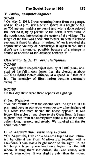 The Soviet Scene 1 988                    1 23

V. Pavlov, computer engineer
517188
"On May 7, 1988, I was returning home from the garage,
and at 10: 30 p.m. saw a bluish sphere at a height of 600
or 700 meters, making no sound and with a dove-colored
trail behind it, flying parallel to the Earth . It was flying to
the south-west, intersecting the center of the village. The
length of the trail was about 200 meters . In certain defined
sections it flared brightly, in pulses . When it reached the
approximate vicinity of Sakharnaya it again flared and I
didn't see it anymore, possibly because of a change in
course or because of the distance between us . ' '

Observation by A . Ya. over Partizanskii
7125188
"A large sphere-shaped object went by at 1 1 :09 p.m. , one­
sixth of the full moon, lower than the clouds , at about
3 ,000 to 5,000 meters altitude, at a speed half that of a
jet . The intensity of illum ination became extremely
strong. "

8/25188
On this day there were three reports of sightings.

I. Yu. Sleptsova
' 'We had returned from the cinema with the girls at 11 :00
p.m. and were in our room when we saw a hemisphere of
dull white rise · from behind the house opposite . It was
foggy, like a cloud, and close to the Great Bear. It began
to grow, then from the hemisphere came a ray of the same
color-long, narrow, and steady. We watched all this for
about two hours. "

G. B. Karandashov, veterinary surgeon
"On August 25, I was on a business trip and was return­
ing by official car from Vladivostok, together with a
chauffeur. There was a bright moon to the right . To the
left hung a huge sphere ten times larger than the full
moon. It hung there motionless, dull and dense, with
round , even edges. It was sl ightly paler than the moon .
 