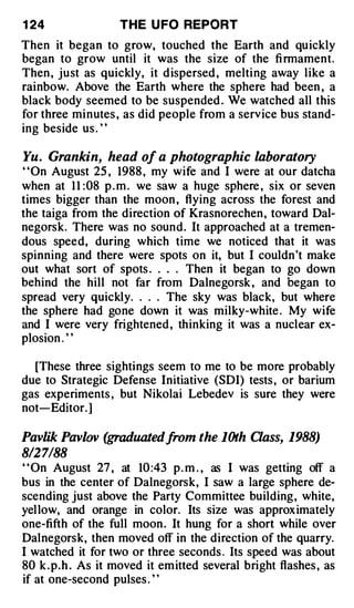 1 24               THE U FO REPORT
Then it began to grow, touched the Earth and quickly
began to grow until it was the size of the fi rmament.
Then , just as quickly, it dispersed , melting away like a
rainbow. Above the Earth where the sphere had been , a
black body seemed to be suspended . We watched all this
for three minutes , as did people from a service bus stand­
ing beside us . ' '

Yu. Grankin, head of a photographic laboratory
"On August 25 , 1988 , my wife and I were at our datcha
when at 1 1 : 08 p . m . we saw a huge sphere , six or seven
times bigger than the moon , flying across the forest and
the taiga from the direction of Krasnorechen , toward Dal­
negorsk. There was no sound. It approached at a tremen­
dous speed, during which time we noticed that it was
spinning and there were spots on it, but I couldn't make
out what sort of spots . . . . Then it began to go down
behind the hill not far from Dalnegorsk , and began to
spread very quickly . . . . The sky was black, but where
the sphere had gone down it was milky-white . My wife
and I were very frightened , thinking it was a nuclear ex­
plosion . ' '

  [These three sightings seem to me to be more probably
due to Strategic Defense Initiative (SDI) tests , or barium
gas experiments , but Nikolai Lebedev is sure they were
not-Editor. ]

Pavlik Pavlov (graduated from the lOth Class, 1988)
8/27188
" On August 27 , at 10 :43 p . m . , as I was getting off a
bus in the center of Dalnegorsk, I saw a large sphere de­
scending just above the Party Committee building, white,
yellow, and orange in color. Its size was approximately
one-fifth of the full moon . It hung for a short while over
Dalnegorsk, then moved off in the direction of the quarry.
I watched it for two or three seconds . Its speed was about
80 k . p.h . As it moved it emitted several bright flashes , as
if at one-second pulses . ' '
 