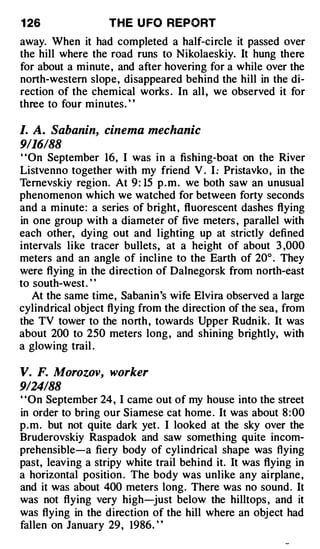 1 26               THE U FO REPORT
away. When it had completed a half-circle it passed over
the hill where the road runs to Nikolaeskiy. It hung there
for about a minute , and after hovering for a while over the
north-western slope, disappeared behind the hill in the di­
rection of the chemical works . In all , we observed it for
three to four minutes. ' '

I. A. Sabanin, cinema mechanic
9/16/88
' 'On September 16, I was in a fishing-boat on the River
Listvenno together with my friend V . I : Pristavko , in the
Ternevskiy region. At 9 : 15 p . m . we both saw an unusual
phenomenon which we watched for between forty seconds
and a minute: a series of bright, fluorescent dashes flying
in one group with a diameter of five meters , parallel with
each other, dying out and lighting up at strictly defined
intervals like tracer bullets, at a height of about 3 ,000
meters and an angle of incline to the Earth of 20° . They
were flying in the direction of Dalnegorsk from north-east
to south-west. "
   At the same time, Saban in's wife Elvira observed a large
cylindrical object flying from the direction of the sea, from
the TV tower to the north , towards Upper Rudnik. It was
about 200 to 250 meters long , and shining brightly, with
a glowing trail .

V. F. Morozov, worker
9124188
' 'On September 24, I came out of my house into the street
in order to bring our Siamese cat home . It was about 8 : 00
p . m . but not quite dark yet . I looked at the sky over the
Bruderovskiy Raspadok and saw something quite incom­
prehensible-a fiery body of cylindrical shape was flying
past, leaving a stripy white trail behind it. It was flying in
a horizontal position . The body was unlike any airplane ,
and it was about 400 meters long. There was no sound . It
was not flying very high-just below the hilltops , and it
was flying in the direction of the hill where an object had
fallen on January 29, 1986. "
 