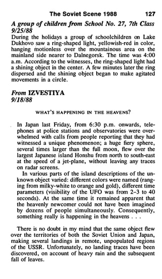 The Soviet Scene 1 988                  1 27

A group of children from School No. 27, 7th Class
9125/88
During the holidays a group of schoolchildren on Lake
Dukhovo saw a ring-shaped light, yellowish-red in color,
hanging motionless over the mountainous area on the
mainland side nearer to Dalnegorsk. The time was 4:00
a.m. According to the witnesses, the ring-shaped light had
a shining object in the center. A few minutes later the ring
dispersed and the shining object began to make agitated
movements in a circle.

From IZVESTIYA
9/18188

           W HAT'S H APPENING IN TH E HEAVENS?


    In Japan last Friday, from 6 : 30 p . m . onwards, tele­
    phones at police stations and observatories were over­
    whelmed with calls from people reporting that they had
    witnessed a unique phenomenon ; a huge fiery sphere,
    several times larger than the full moon , flew over the
    largest Japanese island Honshu from north to south-east
    at the speed of a jet-plane, without leaving any traces
    on radar screens.
      In various parts of the island descriptions of the un­
    known object varied: different colors were named (rang­
    ing from milky-white to orange and gold) , different time
    parameters (visibility of the UFO was from 2-3 to 40
    seconds) . At the same �ime it remained apparent that
    the heavenly newcomer could not have been imagined
    by dozens of people simultaneously. Consequently,
    something really is happening in the heavens . . .

   There is no doubt in my mind that the same object flew
over the territories of both the Soviet Union and Japan,
making several landings in remote, unpopulated regions
of the USSR . Unfortunately, no landing traces have been
discovered , on account of heavy rain and the subsequent
fall of leaves .
 