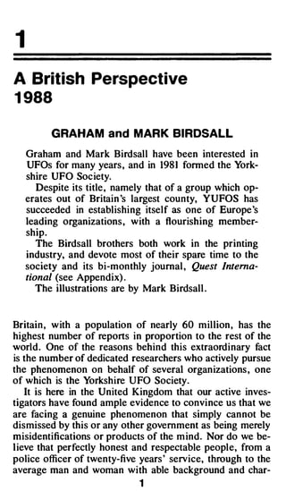 1
A British Perspective
1988

          GRAHAM and MARK BIRDSALL

    Graham and Mark Birdsall have been interested in
    UFOs for many years , and in 1981 formed the York­
    shire UFO Soc iety.
       Despite its title , namely that of a group which op­
    erates out of Britain 's largest county, YUFOS has
    succeeded in establishing itself as one of Europe 's
    leading organizations , with a flourishing member­
    ship.
       The Birdsall brothers both work in the printing

    society and its bi-monthly journal , Quest Interna­
    industry, and devote most of their spare time to the

    tional (see Appendix) .
       The illustrations are by Mark Birdsall .



 Britain, w ith a population of nearly 60 million , has the
 highest number of reports in proportion to the rest of the
·world . One of the reasons behind this extraordinary fact
 is the number of dedicated researchers who actively pursue
 the phenomenon on behalf of several organizations , one
 of which is the Yorkshire UFO Society.
     It is here in the United Kingdom that our active inves­
 tigators have found ample evidence to convince us that we
 are facing a genuine phenomenon that simply cannot be
 dismissed by this or any other government as being merely
 misidentifications or products of the m ind. Nor do we be­
 l ieve that perfectly honest and respectable people, from a
 police officer of twenty-five years ' service, through to the
 average man and woman with able background and char-
                              1
 