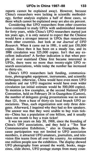 U FOs i n Chi na 1 987-88               1 33
 reports cannot be explained away) . However, because
China's researchers were lacking in scientific methodol­
ogy, further analysis explains a half of those cases, so
those which cannot be explained away are also six percent.
   Considering that UFO researchers from other countries
have continued to study UFOs with undiminished interest
for forty years , while China's UFO researchers started just
ten years ago, it is only natural to expect that the Chinese
would have a stronger interest in UFOs than researchers
from other countries . Just look at our Journal of UFO
Research. When it came out in 198 1 , it sold just 150,000
copies . Since then it has been on a steady rise, and its
 1988 circulation was 325 ,000 copies . Isn't that any ex­
cellent indication? A further indication is that when peo­
ple all over mainland China first became interested in
UFOs , there were no more than twenty-eight UFO re­
search associations , while today the number has increased
to thirty-six.
   China's UFO researchers lack funding, communica­
tions , photographic equipment , instruments , and scientific
techniques; otherwise , China would have even more UFO
students and our UFO magazine would have even wider
circulation (an initial estimate would be 500,000 copies) .
To mention a few examples , at the second National UFO
Convention, held on February 24 in Guangzhou (Canton) ,
the number of delegates giving presentations was no more
than 121 , from a base of thirty-six local branch UFO as­
sociations . Thus , each organization sent only three dele­
gates . Afterward, I inquired why they had so few speakers .
The answer was that they were unable to buy train tick­
ets-China has a population of one billion, and it usually
takes one month to buy a train ticket !
   It was ten years on July 30, 1988, since the founding of
China's UFO associations , and they held a "Ten Year
Commemorative Exhibition , ' ' also in Guangzhou . Be­
cause participation was not limited to UFO association
members , it attracted UFO amateurs , journalists , and tele­
vision film teams from all over the country. An estimated
one million people saw the exhibition . The display showed
UFO photography from around the world , books , maga­
zines , slide shows , UFO postage stamps from many coun-
 