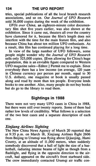 1 34               TH E U FO REPORT
tries, special publications of all the local branch research
associations , and so on. Our Journal of UFO Research
sold 36 ,000 copies during the week of the exhibition .
    UFOs over China, an eighteen-minute color documen­
tary film shot five years earlier, was also shown at the
exhibition. Since it came out, theaters all over the country
have clamored for it , because the film's length does not
interfere with the time for the main feature film, and also
because China has about ten million UFO enthusiasts . As
a result, this film has continued playing for a long time .
   In view of the large number of UFO followers, some
people might wonder why the Journal of UFO Research
sells only 325 ,000 copies . [Even allowing for China's huge
population , this is an enviable figure compared to Western
UFO magazine sales-Editor. ] Permit me to explain . Since
everybody _ there has a low income (on average, 120 yuan
in Chinese currency per person per month , equal to 30
U . S . dollars), one magazine or book is usually passed
along and read by more than ten people. Everyone lends
books to one another. Also, many people do not buy books
but do go to the library to read them .


                   S i g hti ngs i n 1 988
There were not very many UFO cases in China in 1988,
but there were still over twenty reports. Some of them had
rather low levels of credibility. What follows is a selection
of the two best cases and a separate description of each
one .

Xinjiang Airlines Sighting
The New China News Agency of March 20 reported that
at 9 : 35 p . m . on March 18 , Xinj iang Airlines flight 2606
from Beijing to Urumqi was flying above Qijiaojing , Hami
County, at an altitude of 1 1 ,000 meters, when suddenly
somebody discovered that a ball of light the size of a bas­
ketball , radiating intense beams of light as though from a
flashlight, and flying in the opposite direction to the air­
craft, had appeared on the aircraft's front starboard side.
The crew immediately contacted Urumqi air traffic con-
 