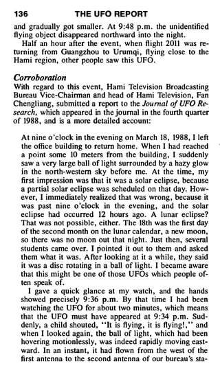 1 36               TH E U FO REPORT
and gradually got smaller. At 9 :48 p . m . the unidentified
flying object disappeared northward into the night.
   Half an hour after the event, when flight 2011 was re­
turning from Guangzhou to Urumqi , flying close to the
Hami region, other people saw this UFO .

Corroboration
With regard to �is event, Hami Television Broadcasting
Bureau Vice-Chairman and head of Hami Television, Fan
Chengliang, submitted a report to the Journal of UFO Re­
search, which appeared in the journal in the fourth quarter
of 1988 , and is a more detailed account:

  At nine o 'clock in the evening on March 18 , 1988, I left
  the office building to return home. When I had reached
  a point some 10 meters from the building, I suddenly
  saw a very large ball of light surrounded by a hazy glow
  in the north-western sky before me. At the time, my
  first impression was that it was a solar eclipse, because
  a partial solar eclipse was scheduled on that day. How­
  ever, I immediately realized that was wrong , because it
  was past nine o 'clock in the evening , and the solar
  eclipse had occurred 12 hours ago. A lunar eclipse?
  That was not possible, either. The 18th was the first day
  of the second month on the lunar calendar, a new moon,
  so there was no moon out that night. Just then, several
  students came over. I pointed it out to them and asked
  them what it was. After looking at it a while, they said
  it was a disc rotating in a ball of light. I became aware
  that this might be one of those UFOs which people of­
  ten speak of.
     I gave a quick glance at my watch , and the hands
  showed precisely 9 : 36 p . m . By that time I had been
  watching the UFO for about two minutes , which means
  that the UFO must have appeared at 9 : 34 p . m . Sud­
  denly, a child shouted, "It is flying , it is flying! , " and
  when I looked again, the ball of light, which had been
  hovering motionlessly, was indeed rapidly moving east­
  ward . In an instant, it had flown from the west of the
  first antenna to the second antenna of our bureau 's sta-
 