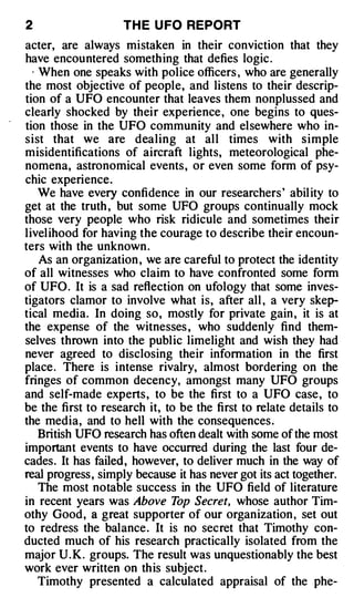 2                   TH E U FO REPORT
acter, are always mistaken in their conviction that they
have encountered something that defies logic .
 · When one speaks with police officers , who are generally
the most objective of people, and listens to their descrip­
tion of a UFO encounter that leaves them nonplussed and
clearly shocked by their experience , one begins to ques­
tion those in the UFO community and elsewhere who in­
sist that we are dealing at all times with simple
misidentifications of aircraft lights, meteorological phe­
nomena, astronomical events, or even some form of psy­
chic experience.
   We have every confidence in our researchers' abil ity to
get at the truth , but some UFO groups continually mock
those very people who risk ridicule and sometimes their
livelihood for having the courage to describe their encoun­
ters with the unknown .
   As an organization , we are careful to protect the identity
of all witnesses who claim to have confronted some form
of UFO. It is a sad reflection on ufology that some inves­
tigators clamor to involve what is, after all , a very skep­
tical media. In doing so, mostly for private gain , it is at
the expense of the witnesses , who suddenly find them­
selves thrown into the public limelight and wish they had
never agreed to disclosing their information in the first
place. There is intense rivalry, almost bordering on the
fringes of common decency, amongst many UFO groups
and self-made experts, to be the first to a UFO case, to
be the first to research it, to be the first to relate details to
the media, and to hell with the consequences.
   British UFO research has often dealt with some of the most
important events to have occurred during the last four de­
cades. It has failed, however, to deliver much in the way of
real progress, simply because it has never got its act together.
   The most notable success in the UFO field of literature
in recent years was Above T Secret, whose author Tim­
                               op
othy Good, a great supporter of our organization , set out
to redress the balance. It is no secret that Timothy con­
ducted much of his research practically isolated from the
major U . K . groups. The result was unquestionably the best
work ever written on this subject.
   Timothy presented a calculated appraisal of the phe-
 