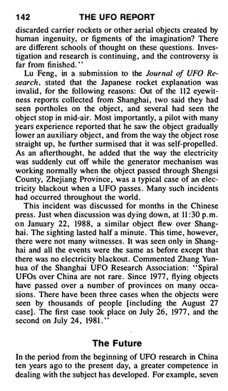 1 42               TH E U FO REPORT
discarded carrier rockets or other aerial objects created by
human ingenuity, or figments of the imagination? There
are different schools of thought on these questions. Inves­
tigation and research is continuing , and the controversy is
far from fin ished. "
   Lu Feng , in a submission to the Journal o UFO Re­
                                                  f
search , stated that the Japanese rocket explanation was
invalid , for the following reasons: Out of the 1 12 eyewit­
ness reports collected from Shanghai , two said they had
seen portholes on the object , and several had seen the
object stop in mid-air. Most importantly, a pilot with many
years experience reported that he saw the object gradually
lower an auxiliary object, and from the way the object rose
straight up, he further surmised that it was self-propelled .
As an afterthought, he added that the way the electricity
was suddenly cut off while the generator mechanism was
working normally when the object passed through Shengsi
County, Zhejiang Province , was a typical case of an elec­
tricity blackout when a UFO passes . Many such incidents
had occurred throughout the world.
   This incident was discussed for months in the Chinese
press. Just when discussion was dying down, at 11 : 30 p . m .
o n January 22 , 198 8 , a similar object flew over Shang­
hai . The sighting lasted half a minute . This time, however,
there were not many witnesses . It was seen only in Shang­
hai and all the events were the same as before except that
there was no electricity blackout . Commented Zhang Yun­
hua of the Shanghai UFO Research Association : ' ' Spiral
UFOs over China are not rare . Since 1977 , flying objects
have passed over a number of provinces on many occa­
sions . There have been three cases when the objects were
seen by thousands of people [including the August 27
case] . The first case took place on July 26 , 1977 , and the
second on July 24 , 198 1 . "


                       The Futu re
In the period from the beginning of UFO research in China
ten years ago to the present day, a greater competence in
dealing with the subject has developed. For example, seven
 