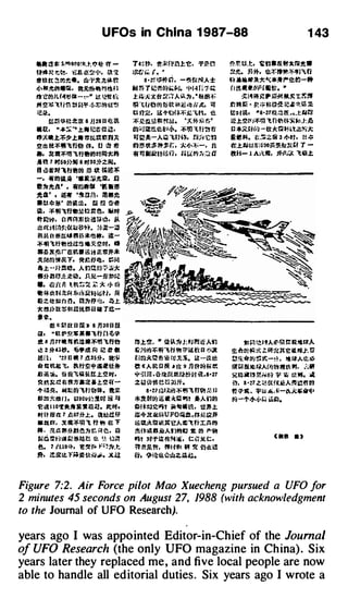 U FOs in China 1 987-88                                                                             1 43

   -� i!! * J:f<!lltiO��.t-.t,Y� :ff ­              T•�tt. �*f:l'i.'.1:�. =fJH.,                     �.l'l'. tL.t. t=na&tt:tra1tw
   �ttUt·!!:t'!· ·t:.A !F.�•J•, lit '!l             )j:{.,' j,;, ( • •.                               U1C;. §1 *, 1l!.:f.ft��IJJ'i1r
   ttf!tt �tlfl;1!e. w ..flt.it:i*t':                       a · r. ,m ri . -�.H£1'ilA±                4l1 .16MI"R:k**�J"'!:I!�-8
   Jj�jltllCJ.at, ft�lft l1lttl...l                li!J tT T ii!!lt���·l. •I•I·H i 1= �              rr � · .. (l(Ji•I l!tt. •
                                                                                                           �
   tt·�QC JJL{tiJ�� ... �.. , i3: ll!�Eft'          .J:. Ai:J.:Jtfr :.t�"l' AiJ.. :)1 , ' titit!�:            !ti�M)!JII Wi;I! Mx J:��
   ��� � � 'l.lirl :t1 .C.lJII. ··l ·1o:l'lCJ�'!�   � 'tfi� (l!JJtW: lll ii it li j(, iiJ             r:t�t l'fr • � ;:- til�� ii.!-'· *-� �
   ;a�.                                             tH7�. a-ttJfn��·:.t'L. 1!!.                      tt;oHit•    •a·27W!J Jf ,.;..tU�
         �:TrfliU:It:O: 8 JJ28 a ll! il            ::.t:!l:tr.L!.i!.� �.!il. '::.Ut-7.< �;:'         il!.t�(!(J:il'� 'l.fif!{f.;:;<J:;J·. lrl
   •�· " * r,.: ·t:.t• li!t·tu iil: .               Cl':liiiiitt'ltl!.ti��. :f'IJn.H�l'i              a *aJ:H·�-�:kr.itHtae�:.t
   .,�lt.t:t'!l>.t• JIJ�llltft;);                    � m! J    l-Aw 1:.m�. f!U� 'tfl                  IUltM. t:?:tiZ� 3 !1-ltt . H ;(:
   � lfl ll:il'lfi1Sfi� tt:. u m 1t                 �����j:f;. :J.:II':il�-. n                        (f.tii;J�J'j:G�itf.!R�Ut-f · ­
                                                                                                                                   r
   •· �·:il'� "ltrel¥11ltflll 1i:"                  :«�li�t�i!lu. m1�1 ;;,� a                         ttH- 1 A�'<.C, n-1'1;:.;< 'l.415.t
   Aft 7 ttso�}Jl 8 �30.*Z.OO.
   n w.t.'Jot 'lflt!soo m � r;��
   -, -litiCJUI.:Q ••.ar          ai1C;Jfl, fi
   l!t�1t.tl' , -�all! 'IG IIJ�
   1f;4' . i!W '�lJf:l, 1!81C
   •n:t*rt' ClCJ!ll"k. rB m H
   �. � IJ) "l.fftJ.!£ti Vl�. JW9t
   tt�w. n "��Hk.i:tn��. JJ..
   ili J�H�ii1�;{)(tl3?�. !Ji�-.i:D
   il.111 (1 1fiD:� II!U*rt!t!to it­
   ��'l.fifJ�ii� -x�llt. at
   lii Jl £1tlre�• i5 a iE#M-*
   �Mtr.Jiw�£r. !lll! £ fi'Jil!, r:;r.�
    a..t-·lt=m. A fn r.t n� :;; :u ;�;:
   e�H''U1;�.�iib. J51'.-nHm�.;
   •• �)'(II Ut�:; ':!: ;;: ::k 1J-1;� ���-.-;t-·.t:
   fJ f+: I Hi.11: i>r1 1.tir!i1:tS�i6ti, Ri
   Qz�� t:� n. l.!l:)1F.C •!!.. �.t
   1;: eUHt�fflm!UHHr T�-
   ·�·
           tt « �.tt a t h 8 1)3o a m
   i:l e  " l£ � �$¥."l.fi!l��
   1! 8 J U7 11UUI.il ·�"' 'l.ff�                    �.t�.. • fU'-�J:IIJII!1 .i/i Afl                        tl r.l !:l!ltA.!Il·� f: Ntt�A
   � HHS"· �·ll ioi iC # .                           �·;.lJtf.ljf.JJ:J'IHi ..., Wi!t'{ a ;,.:a         g;,�:ro<�tci� 1:lilf1£X-e auu·. t1
   � r-1 . '2H U t 7 /.J.3s�. a!�                    R!�.*�fl· 'ii !1JJ.;�. M-UI.fl;                   !!!-t�{l(J ��-�l . ttt«Alt:fb
   � t:UL& "t, �fi�'*' ili!H*­                       � « A � IJ lR ll l'E 9 JJ t!ttA*Hf                9t � !IIJ&t �AfJIJ�J.If.HIL1, .:�if
   tiiJi�. ¥H�1>�*tt.t.� JIIt ,                      *' ;;1 m . -&�Itu�tt.aa�t i£.8•27                 ��iii 1 ,Y!r.tl'l� � iii U; '"· lit
   � � �r � R:tia:l.J.l:.�if­
         !                                           zk!Wt:.'= e t.t am.                               i"f, s · 27 z. � Otf�t�A� � n �n
   ..,.. �ll;E. Ad.l ll B' lfi��.
                         n             !Ut                 a·u raJXI¥ � � 11 ff� Jt l:l
                                                                    J                                  n.:;.-.. ttw �-*-�*"""'�'
   lll fm *l!ll r J , l<.l9011��!1C<t Xi! .!J        *1Ut(I(J :i!i it �� ���u AAilQIJ                  9' -1'/j'H� i.LICJ.
                                                                                                         i
   � 1! 1 10'1:.� & - i!Uf. ltllifo                  Cf�!:J:Q:IIIJt �1Vill!?.,           tlt.Jr..t.
   • m m n: 1 n61�.t. ailli ff                       it-4-2t.ilt(i� U FO!ifl , tJ. �eQ1f.
   Ml.rt.:f. :t Jl�rtJ 'l. ft "' tE "f               iS Cl.*!Wif.U�Ail�fiJ:Jl.f'lg
   ,. , �.<i: ft!l�J:l�, r.. ;� �. Iii               �ft!�G�Afr1e9tl :1: OCJ i*'41J
   IIII C ��h l � l5n. E! 'II!. •,� t.J�             l'lt lt�i"iU��;s. t:��·.l!.C.
                                                                                                                           Ullll . ,
   t!.. 7 /{59-;)o, ��t.lo �-'"�".1:                 1Ht£t', ttN'�I M 1r Oliri!
   Jt, it!JlLt r!'.;�tJ.wl• .x.a                    u. �i�1l!.{:;wzjl�.



Figure 7:2. Air Force pilot Mao Xuecheng pursued a UFO for
2 minutes 45 seconds on August 27, 1988 (with acknowledgment
to the Journal of UFO Research).

years ago I was appointed Editor-in-Chief of the Journal
of UFO Research (the only UFO magazine in China) . Six
years later they replaced me, and five local people are now
able to handle all editorial duties. Six years ago I wrote a
 