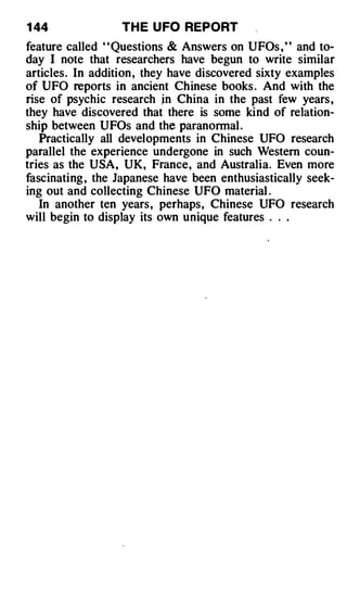 1 44              TH E U FO REPORT
feature called ' ' Questions & Answers on UFOs , ' ' and to­
day I note that researchers have begun to write similar
articles . In addition , they have discovered sixty examples
of UFO reports in ancient Chinese books . And with the
rise of psychic research jn China in the past few years ,
they have discovered that there is some kind of relation­
ship between UFOs and the paranormal .
   Practically all developments in Chinese UFO research
parallel the experience undergone in such Western coun­
tries as the USA, UK, France, and Australia. Even more
fascinating , the Japanese have been enthusiastically seek­
ing out and collecting Chinese UFO material .
   In another ten years , perhaps, Chinese UFO research
will begin to display its own unique features . . .
 