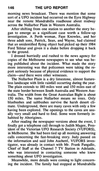 1 46               TH E U FO REPORT
morning news broadcast. There was mention that some
sort of a UFO incident had occurred on the Eyre Highway
near the remote Mundrabilla roadhouse about midway
across the Nullarbor Plain in Western Australia.
   After shifting from one station to another the story be­
gan to emerge as a significant case worth a follow-up
investigation . A �erth woman , Faye Knowles , and her
three adult sons , Patrick, Sean, and Wayne, had claimed
that an unidentified flying object had picked up their 1984
Ford Telstar and given it a shake before dropping it back
to the ground .
   I dressed hurriedly and rushed to the news agency for
copies of the Melbourne newspapers to see what was be­
ing published about the incident. What made the story
more interesting was that policemen were taking the re­
port seriously because of physical evidence to support the
claim-and there were other witnesses .
   The Nullarbor Plain is a dry limestone, almost feature­
less landscape with little rainfall occurring during the year.
The plain extends to 180 m iles west and 150 miles east of
the state border between South Australia and Western Aus­
tralia. The width from the Great Australian Bight is about
150 miles . The name Nullarbor means no trees . Only
bluebushes and saltbushes survive the harsh desert cli­
mate. Underground, there are many caves with only a few
having been explored. The openings to the caves are usu­
ally very small and hard to find. Some were formerly in­
habited by Aborigines .
   After reading the newspaper versions about the event, I
finally got a telephone call through to Judith Magee, Pres­
ident of the Victorian UFO Research Society (VUFORS) ,
in Melbourne. She had been tied up all morning answering
calls concerning the fast-breaking story. Judy passed on
the information and said John Auchettl , VUFORS inves­
tigator, was already in contact with Mr. Frank Pangallo ,
Chief of Staff at the Channel 7 TV Station in Adelaide ,
who was interested in contacting someone who knew
something about UFO investigation .
   Meanwhile , more details were coming to light concern­
ing the incident . The family had stopped at M undrabilla
 