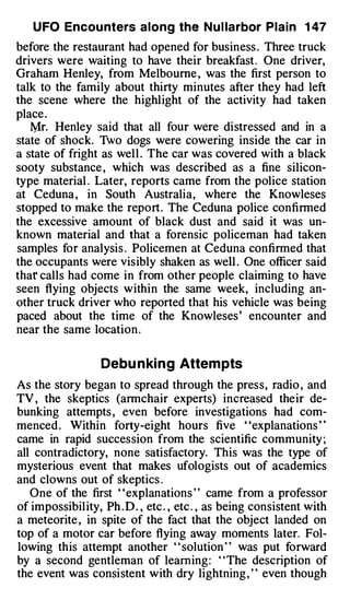 U FO Encou nters along the N u l larbor Plain 1 47
before the restaurant had opened for business . Three truck
drivers were waiting to have their breakfast . One driver,
Graham Henley, from Melbourne , was the first person to
talk to the family about thirty minutes after they had left
the scene where the highlight of the activity had taken
place .
   Mr. Henley said that all four were distressed and in a
state of shock. Two dogs were cowering inside the car in
a state of fright as well . The car was covered with a black
sooty substance , which was described as a fine silicon­
type material . Later, reports came from the police station
at Ceduna , in South Australia, where the Knowleses
stopped to make the report . The Ceduna police confirmed
the excessive amount of black dust and said it was un­
known material and that a forensic policeman had taken
samples for analysis . Policemen at Ceduna confirmed that
the occupants were visibly shaken as well . One officer said
thar calls had come in from other people claiming to have
seen flying objects within the same week, including an­
other truck driver who reported that his vehicle was being
paced about the time of the Knowleses ' encounter and
near the same location .


                   Debu n ki n g Attem pts
As the story began to spread through the press, radio , and
TV , the skeptics (armchair experts) increased their de­
bunking attempts , even before investigations had com­
menced . Within forty-eight hours five "explanations "
came in rapid succession from the scientific community ;
all contradictory, none satisfactory. This was the type of
mysterious event that makes ufologists out of academics
and clowns out of skeptics .
   One of the first ' ' explanations ' ' came from a professor
of impossibil ity, Ph . D . , etc . , etc . , as being consistent with
a meteorite , in spite of the fact that the object landed on
top of a motor car before flying away moments later. Fol­
lowing this attempt another ' ' solution ' ' was put forward
by a second gentleman of learning : ' ' The description of
the event was consistent with dry lightning , ' ' even though
 