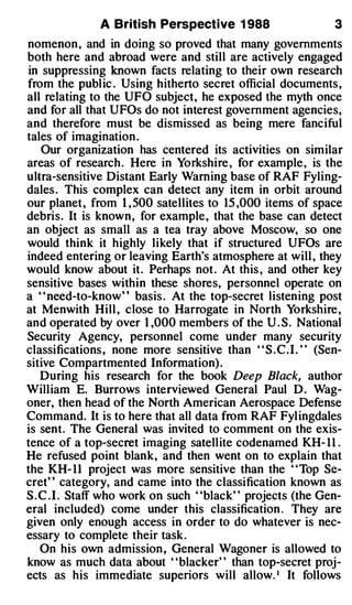 A British Perspective 1 988                     3
nomenon , and in doing so proved that many governments
both here and abroad were and still are actively engaged
in suppressing known facts relating to their own research
from the publ ic . Using hitherto secret official documents ,
all relating to the UFO subject, he exposed the myth once
and for all that UFOs do not interest government agencies,
and therefore must be dismissed as being mere fanciful
tales of imagination .
   Our organization has centered its activities on similar
areas of research . Here in Yorkshire , for example , is the
ultra-sensitive Distant Early Warning base of RAF Fyling­
dales . This complex can detect any item in orbit around
our planet , from I , 500 satellites to 15 ,000 items of space
debris. It is known , for example , that the base can detect
an object as small as a tea tray above Moscow, so one
would think it highly likely that if structured UFOs are
indeed entering or leaving Earth's atmosphere at will , they
would know about it . Perhaps not . At this , and other key
sensitive bases within these shores, personnel operate on
a " need-to-know" basis . At the top-secret listening post
at Menwith Hill , close to Harrogate in North Yorkshire ,
and operated by over I ,000 members of the U . S . National
Security Agency, personnel come under many security
classifications , none more sensitive than " S . C . I . " (Sen­
sitive Compartmented Information) .
   During his research for the book Deep Black, author
William E. Burrows interviewed General Paul D . Wag­
oner, then head of the North American Aerospace Defense
Command. It is to here that all data from RAF Fyl ingdales
is sent. The General was invited to comment on the exis­
tence of a top-secret imaging satellite codenamed KH- 1 1 .
He refused point blank, and then went on to explain that
the KH- 1 1 project was more sensitive than the " Top Se­
cret" category, and came into the classification known as
S.C . I . Staff who work on such "black" projects (the Gen­
eral included) come under this classification . They are
given only enough access in order to do whatever is nec­
essary to complete their task .
   On his own admission , General Wagoner is allowed to
know as much data about ' 'blacker' ' than top-secret proj­
ects as his immediate superiors will allow.• It follows
 