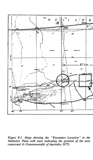 t
   t
   �
             '


            .{
                                   . _ ,_
                                            N                          A - ./
                                                                          /
                                                                                R   I
                                                                                ......
                                                                                         8
   r           �

   f f  .



                                                                _,..
                                                 I
                                                 
                                                   ,,
                                                  I,
                                                       v
   - �
   �
                                                      I

                           )                            




 ��
                       i
                       II
                        )
                                                l� it-
                                                  J         I   .,,
 !:-                   J
                       I
                       .. ,.

2•E 
    
    : .
    :. , · .                   /
    : 




                   rE




Figure 8:1 . Maps showing the ' 'Encounter Location ' ' in the
Nullarbor Plain with inset indicating the position of the area
concerned (© Commonwealth of Australia 1977).
 