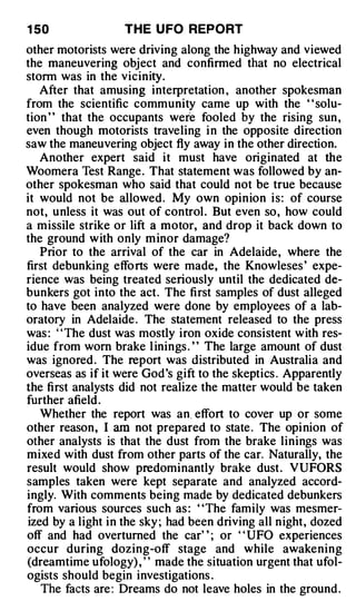 1 50               THE U FO REPORT
other motorists were driving along the highway and viewed
the maneuvering object and confirmed that no electrical
storm was in the vicinity.
   After that amusing interpretation , another spokesman
from the scientific community came up with the " solu­
tion ' ' that the occupants were fooled by the rising sun ,
even though motorists traveling i n the opposite direction
saw the maneuvering object fly away in the other direction.
   Another expert said it must have originated at the
Woomera Test Range. That statement was followed by an­
other spokesman who said that could not be true because
it would not be allowed. My own opinion is: of course
not, unless it was out of control . But even so, how could
a missile strike or lift a motor, and drop it back down to
the ground with only minor damage?
   Prior to the arrival of the car in Adelaide, where the
first debunking effo rts were made, the Know leses ' expe­
rience was being treated seriously until the dedicated de­
bunkers got into the act. The first samples of dust alleged
to have been analyzed were done by employees of a lab­
oratory in Adelaide . The statement released to the press
was : ' ' The dust was mostly iron oxide consistent with res­
idue from worn brake l inings . ' ' The large amount of dust
was ignored . The report was distributed in Australia and
overseas as if it were God's gift to the skeptics . Apparently
the first analysts did not realize the matter would be taken
further afield .
   Whether the report was an. effort to cover up or some
other reason, I am not prepared to state . The opi nion of
other analysts is that the dust from the brake linings was
mixed with dust from other parts of the car. Naturally, the
result would show predominantly brake dust. VUFORS
samples taken were kept separate and analyzed accord­
ingly. With comments being made by dedicated debunkers
from various sources such as : "The family was mesmer­
ized by a light in the sky ; had been driving all night, dozed
off and had overturned the car' ' ; or ' ' UFO experiences
occur during dozing-off stage and while awakening
(dreamtime ufology) , ' ' made the situation urgent that ufol­
ogists should begin investigations .
   The facts are : Dreams do not leave holes in the ground .
 