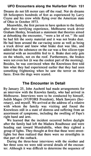 U FO Encou nters along the N u l larbor Plain 1 5 1
Dreams do not lift motor cars off the road . Nor do dreams
lift helicopters hundreds of feet as experienced by Larry
Coyne and his crew while flying over the American state
of Ohio in October 197 3 .
    Meanwhile , the first person to have spoken to the family
after their terrifying experience , Melbourne truck driver
Graham Henley, broadcast a statement that theories aimed
at debunking the encounter, " were a lot of rot . " He said
he had felt the sooty material and it was not brake dust .
He had been around the car-racing scene as well as being
a truck driver and knew what brake dust was like , and
added that the substance on the car was a fine silicon-type
material with an incredible feel to it. Brake dust only gets
on the wheels , not on the roof. Furthermore , the brakes
were not even hot (it was the coolest part of the morning) .
Besides, he was convinced when the Knowleses first told
him what they had experienced earlier that they had seen
something frightening when he saw the terror on their
faces . Even the dogs were scared .


              The Encou nte r i n Detail
By January 25 , John Auchettl had made arrangements for
an interview with the Knowles family, who had arrived in
Melbourne . Interviews were to be conducted by himself,
Judith Magee (VUFORS President) , Mark Sawyers (Sec­
retary) , and myself. We arrived at the address of a relative
w ith whom the fam ily was visiting and fou nd the
Knowleses still in a state of distress and suffering from an
assortment of symptoms , including the swelling of Faye 's
right hand and arm .
   We learned that the incident occurred before daylight
after the family had left the Madura Roadhouse and were
heading east toward Mundrabilla , when they sighted a
group of lights . They thought at first that these were street­
lights but then realized that there were no streetlights in
that part of the outback.                          _


   During the three-hour interviews with the mother and
her three sons we were told several details of the encoun­
ter. Although it was difficult to determine the sequence of
 