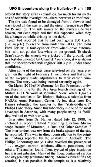 U FO Encou nters along the N u l larbor Plain 1 55
offered that story as an explanation . So much for his meth­
ods of scientific investigation-there never was ·a roof rack !
   The tire was found to be damaged from a blowout and
was ripped all the way around the circumference (see Pho­
tos 15 and 16) . The side mirror on the driver's side was
broken , but Sean explained that this happened when they
hit a kangaroo while driving in the dark .
   Sean had reported that he had been going 200 k . p . h .
( 120 m . p . h . ) to escape from under the UFO . The 1984
Ford Telstar, a four-cylinder front-wheel-drive automo­
bile , will not go that fast while on the ground . To check
Sean's story, the wheels were jacked off the ground , and
in a test documented by Channel 7 on video , it was shown
that the speedometer will register 200 k . p . h . under those
conditions .
   After some of the tests were televised on the news pro­
gram on the night of February 1 , we understand that some
of the skeptics made adjustments to their earlier com­
ments . The story was being treated seriously again.
   On March 20 I left Melbourne for San Francisco , arriv­
ing there in time for the Bay Area branch meeting of the
Mutual UFO Network at Mountain View, where I gave a
set of the samples to Dr. Richard Haines, a scientist from
NASA's Ames Research Center. A few days later Dr.
Haines submitted the samples to the " state-of-the-art"
Philips Laboratory. Since this laboratory is one of the most
advanced in America, with many people using its facili­
ties , we had to wait our tum.
   In a letter from Dr. Haines , dated July 12, 1988, he
enclosed a report entitled ' ' Scanning Electron Micro­
scope Results of Mundrabilla Dust and Other Samples . ' '
The interior dust was not from the brake system of the car,
he reported . This was in direct contradiction to the origi­
nal findings reported by the analysts in Adelaide . The
Philips Laboratory an alysis also revealed the presence of
" . . . oxygen , carbon , calcium , silicon , potassium, and
others . The analyst found fibers typical of pipe insulation
but it is not asbestos . Many of the fibers contained carbon
and oxygen only (cellulose fibers) . Atomic element 85 (At;
astatine) is also possible in the sample as is a relatively
 