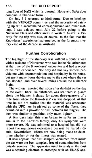 1 56              THE U FO REPORT

long fiber of NaCl which is unusual . However, NaAt does
combine in fiber-like form . . . ' '
   On July 3 I returned to Melbourne . Due to briefings
with the VUFORS committee and the necessity of catch­
ing up with accumulated correspondence and other mat­
ter�, I was delayed until July 22 before going to the
Nullarbor Plain and other areas in Western Australia. Pri­
ority for the trip was due , of course, to the fact that the
Knowleses ' experience had emerged as the foremost mys­
tery case of the decade in Australia.


               Fu rther Co rroborat ion
The highlight of the itinerary was without a doubt a visit
with a resident of Norseman who was in the Nullarbor area
at the time of the Knowleses ' encounter and had a report
of his own experience . Not only did this key witness pro­
vide me with accommodation and hospitality in his home ,
but spent many hours driving me to the spot where the car
had skidded , and over several miles around the Nullarbor
Plain .
   The witness reported that soon after daylight o n the day
of the event , fiber-like substance was scattered in places
along the bitumen highway for about three-quarters of a
mile from where the Knowleses ' car was dropped . At that
time he did not realize that the material was associated
with the UFO . As he picked up some of the fibers , they
crumbled into a powder or dust between his fingers . The
dust was similar to graphite , only much lighter.
   A few days later this man began to suffer an illness
similar to the Knowles family, only his symptoms were
more severe. He was admitted to a hospital but did not
report the mysterious experience because he feared ridi­
cule . Nevertheless , efforts are now being made to deter­
mine whether or not the illness was related .
   It now appears that dust samples vacuumed from inside
the car were the best samples , free of contamination from
outside sources. The apparatus used to analyze the dust
was a scanning electron microscope with an EDAX ana-
 