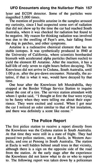 UFO Encou nters along the N u l larbor Plain 1 57
lyzer and ECON detector. Some of the particles were
magnified 5 ,000 times .
   The mention of possible astatine in the samples aroused
my curiosity, since I had suspected some sort of radiation
that did not show up by the time the car had reached South
Australia, where it was checked for radiation but found to
be negative . My reason for thinking radiation was involved
was due to the swelling of Faye 's arm, hair falling from
the dog in patches , and other symptoms .
   Astatine is a radioactive chemical element that has no
stable isotopes . It was synthetically produced in 1940 at
the University of California , where scientists bombarded
bismuth with accelerated alpha particles (helium nuclei) to
yield the element 85 Astatine. After the reaction , it has a
half-life of only seven to eight hours before decaying . The
Knowleses did not arrive in Ceduna , South Australia, until
1 :00 p . m . after the pre-dawn encounter. Naturally, the as­
tatine, if that is what it was , would have decayed by that
time.
   One hour after the Knowleses left Mundrabilla, they
stopped at the Border Village Service Station to inquire
about the cost of a tire. The service station attendant with
whom I spoke said, ' 'I thought at first the four were trying
to be funny when they were telling me about their expe­
rience . They were excited and scared . When I got near
the car I noticed an odor similar to that of hot insulation,
and there was definitely a scent like ozone . ' '

                  The Pol lee Report
The first police station to receive a report directly from
the Knowleses was the Ceduna station in South Australia.
At that time they were still in a state of fright . They had
passed two police stations , one at Eucla , in Western Aus­
tralia, and one at Penong in South Australia. The station
at Eucla is well hidden behind small trees in that vicinity,
although there is a sign on the opposite side of the road
from the station . At the early stage after the experience
the Knowleses did not know what to do or who to report
to . The following report was taken down by a policeman
 