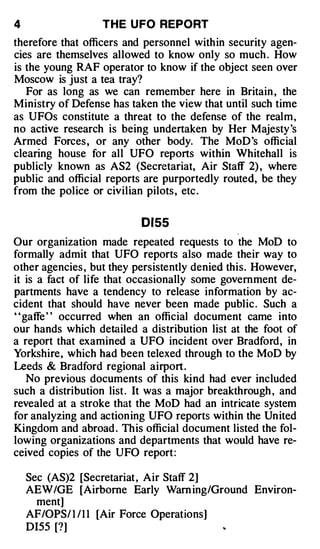 4                 THE U FO REPORT
therefore that officers and personnel within security agen­
cies are themselves allowed to know only so much . How
is the young RAF operator to know if the object seen over
Moscow is just a tea tray?
   For as long as we can remember here in Britain , the
Ministry of Defense has taken the view that until such time
as UFOs constitute a threat to the defense of the realm ,
no active research is being undertaken by Her Majesty's
Armed Forces, or any other body. The MoD's official
clearing house for all UFO reports within Whitehall is
publicly known as AS2 (Secretariat, Air Staff 2) , where
public and official reports are purportedly routed, be they
from the police or civilian pilots, etc .

                           0155
Our organization made repeated requests to the MoD to
formally admit that UFO reports also made their way to
other agencies , but they persistently denied this. However,
it is a fact of life that occasionally some government de­
partments have a tendency to release information by ac­
cident that should have never been made public . Such a
' 'gaffe ' ' occurred when an official document came into
our hands which detailed a distribution list at the foot of
a report that examined a UFO incident over Bradford, in
Yorkshire, which had been telexed through to the MoD by
Leeds & Bradford regional airport .
    No previous documents of this kind had ever included
such a distribution list . It was a major breakthrough , and
revealed at a stroke that the MoD had an intricate system
for analyzing and actioning UFO reports within the United
Kingdom and abroad . This official document listed the fol­
lowing organizations and departments that would have re­
ceived copies of the UFO report:

    Sec (AS)2 [Secretariat , Air Staff 2]
    AEW/GE [Airborne Early Warn ing/Ground Environ­
      ment]
    AF/OPS/ 1 / 1 1 [Air Force Operations]
    DI55 [?]
 
