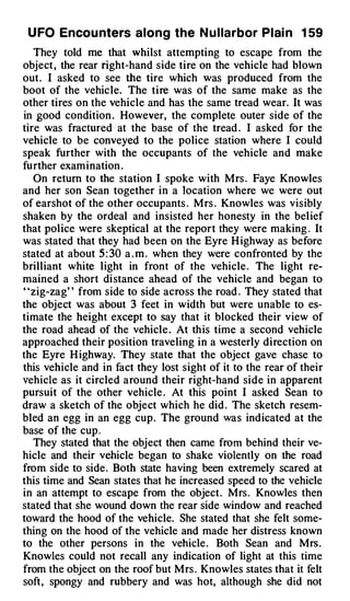 U FO Encou nters along the N u l larbor Plai n 1 59
   They told me that whilst attempting to escape from the
object , the rear right-hand side tire on the vehicle had blown
out. I asked to see the tire which was produced from the
boot of the vehicle. The tire was of the same make as the
other tires on the vehicle and has the same tread wear. It was
in good condition . However, the complete outer side of the
tire was fractured at the base of the tread . I asked for the
vehicle to be conveyed to the police station where I could
speak further with the occupants of the vehicle and make
further examination .
   On return to the station I ·spoke with Mrs . Faye Knowles
and her son Sean together in a location where we were out
of earshot of the other occupants . Mrs . Knowles was visibly
shaken by the ordeal and insisted her honesty in the bel ief
that police were skeptical at the report they were making . It
was stated that they had been on the Eyre H ighway as before
stated at about 5 : 30 a . m . when they were confronted by the
brilliant white light in front of the vehicle . The light re­
mained a short distance ahead of the vehicle and began to
uzig-zag" from side to side across the road . They stated that
the object was about 3 feet in width but were unable to es­
timate the height except to say that it blocked their view of
the road ahead of the vehicle . At this time a second vehicle
approached their position traveling in a westerly direction on
the Eyre H ighway. They state that the object gave chase to
this vehicle and in fact they lost sight of it to the rear of their
vehicle as it circled around their right-hand side in apparent
pursuit of the other vehicle . At this point I asked Sean to
draw a sketch of the object which he did . The sketch resem­
bled an egg in an egg cup . The ground was indicated at the
base of the cup .
   They stated that the object then came from behind their ve­
hicle and their vehicle began to shake violently on the road
from side to side. Both state having been extremely scared at
this time and Sean states that he increased speed to the vehicle
in an attempt to escape from the object. Mrs . Knowles then
stated that she wound down the rear side window and reached
toward the hood of the vehicle. She stated that she felt some­
thing on the hood of the vehicle and made her distress known
to the other persons in the vehicle . Both Sean and Mrs.
Knowles could not recall any indication of light at this time
from the object on the roof but Mrs . Knowles states that it felt
soft, spongy and rubbery and was hot, although she did not
 
