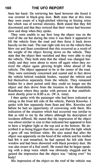 1 60                T H E U FO REPORT
 bum her hand . On retrieving her hand however she found it
 was covered in black-gray dust. Both state that at this time
 they were aware of a high-pitched whirring or hissing noise
 but which was of normal intensity. Both stated that they felt
 disoriented and that they noticed that their voices had become
 slow and deep when they spoke .
    They were unable to say how long the object was on the
 roof of the car but during the time it was there it appeared to
 lift the vehicle from the road and then force it back down
 heavily on the road . The rear right side tire on the vehicle then
 blew out and Sean considered that this occurred as a result of
 the weight of the object forcing down on the vehicle . They
 state that the object then vanished and they were able to stop
 the vehicle. They both state that the wheel was changed hur­
 riedly and they were about to move off again when they no­
 ticed the object again glowing bright white ahead of the
 vehicle. The object appeared to be in the center of the road .
 They were extremely concerned and scared and in fact drove
 the vehicle behind roadside bushes , vacated the vehicle and
 hid themselves separately from the vehicle . They remained
 hidden for a short period until they could no longer see the
 object and then drove from the location to the Mundrabilla
 Roadhouse where they spoke with persons at that establish­
 ment shortly prior to 6:00 a . m . CW .A. time) .
    I then spoke with the passenger who had been indicated as
 sitting in the front left side of the vehicle , Patrick Knowles . I
 spoke with him separately from Sean and Mrs . Knowles and
 before he had an opportunity of conversing with them. His
 indication of the situation which had occurred was similar to
 that as told to me by the others although his description of
 incidents differed, He stated that his impression of the object
 was about similar in size to that indicated but appeared to him
 to have a brighter light at the top and at the bottom. He de­
 scribed it as being bigger than the car and that the light which
 it gave off was brilliant white . He also stated that after the
 object was apparently on the hood of the vehicle and his mother
 had felt it and remarked , he had opened his left side front
 window and had been showered with black powdery dust. He
 was also aware of a foul smell . He stated that he began speak­
 ing with a deep voice which was obviously sluggish and he
 gained the impression that the object was • •taking over' ' his
 body !
    His impression of the object on the roof of the vehicle was
 