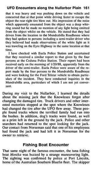U FO Encounters along the N u llarbor Plain 1 6 1
  that it was heavy and was pushing down on the vehicle and
  concurred that at that point while driving faster to escape the
  object the rear right tire blew out. His impression of the noise
  which apparently emanated from the object was a deep whir­
  ring sound but he made no mention of any light being emitted
  from the object whilst on the vehicle . He stated that they had
  driven from the location to the Mundrabilla Roadhouse where
  they had spoken to persons including a semi-trailer driver who
  they believed had made observations of the white light as it
  was traveling on the Eyre Highway in the same location at that
  time.
     I have checked with Eucla Police Station and ascertained
  that they received a similar report to that given by the four
  persons at the Ceduna Police Station. Their report had been
  received early on the morning of 1 /20/88 , apparently from the
  driver of the semi-trailer. Eucla Police were aware of the re­
  port made by the four persons to the Mundrabilla Roadhouse
  and were looking for the Ford Telstar vehicle to obtain partic­
  ulars of the incident . They have conducted inquiries in the
  Mundrabilla area, particulars of which I am not yet conver­
  sant .

During my vtstt to the Nullarbor, I learned the details
about the missing jack that the Knowleses forgot after
changing the damaged tire . Truck drivers and other inter­
ested motorists stopped at the spot where the Knowleses
had changed the tire after the UFO flew away. These peo­
ple found tracks where the terrified family had run into
the bushes . In addition , dog's tracks were found , as well
as a print left in the ground by the jack. Police and other
searchers had returned to the spot looking for the jack.
Our contact from Norseman said that one of his employees
had found the jack and had left it in Norseman for the
owner to retrieve .

               Fish i n g Boat Encou nter
That same night of the famous encounter, the tuna fishing
boat Monika was buzzed by a strange maneuvering light.
The sighting was confirmed by police at Port Lincoln,
home of the Australian Southern Bluefin fleet . The skipper
 