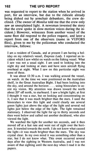 1 62                 THE U FO REPORT
was requested to report to the station when he arrived in
port , for an interv iew, but due to the ridicule already
being dished out by armchair debunkers , the crew de­
clined . (The owner of Monika told me that the crew only
saw an unexplained l ight . A newsman invented the story
that the crew spoke in slow-motion voices during the in­
cident . ) However, witnesses from another vessel of the
same fleet did respond to the police request , and later a
report from one of the observers (name in VUFORS
files) , given to me by the policeman who conducted the
interview, follows :

  I am a resident of Canada , and at present I am having a hol­
  iday on my relative's vessel , Empress Lady. I reported an in­
  cident which I saw whilst on watch on the fishing vessel . What
  I saw was not a usual sight. I am used to looking into the
  night sky and looking at stars and have seen aircraft flying
  overhead at night . What I saw on this particular night was
  none of these.
     It was about 12 : 30 a . m . I was walking around the vessel ,
  on watch . At the time we were p ositioned on the Australian
  shelf, in the Great Australian Bight . I had been looking into
  the sky, and around the horizon . . . using binoculars to as­
  sist my vision . My attention was drawn toward the north
  about 20° off north , to starboard . I saw a bright l ight ; at first
  I thought it was a star, but on looking and concentrating on
  it, I saw that it was much brighter than the stars . I used the
  binoculars to view this light and could clearly see several
  green lights just above the edge of the light and several red
  lights just below the edge of the light . The light remained
  stationary. I observed the l ight for up to thirty seconds and
  then went below and called out another deckhand , who also
  viewed the light .
     We watched the l ight for another ten seconds , and it then
  moved off at a fast rate and went out of sight over the hori­
  zon. It traveled towards the north . I do not know what caused
  the light-it was much brighter than the stars . The sky was
  crystal clear. In my own mind it was something other than a
  star, but I do not know what. This event occurred several
  days after the sighting in Western Australia, and I was not
  aware of that sighting until the next day when I read it in the
  papers .
 