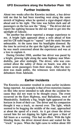 U FO Encou nters along the N u l larbor Plain 1 63

                   Fu rther I ncide nts
About two weeks after the Knowles incident , a bus driver
told me that he had been traveling west along the same
stretch of highway when he spotted a cigar-shaped object
ahead and to his right . The time was before dark and all
passengers on the bus saw the "thing . " The driver did not
report the sighting because he did not want to get into the
spotlight of ridicule .
   Yet another bus driver reported a strange experience to
me. A bright light appeared about a mile ahead of him
and his CB radio began to ' ' squeal ' ' and the static became
unbearable . At the same time his headlights dimmed . By
the time he arrived at the spot the light had gone. He said
he was much concerned about the experience and was at
a loss to explain it .
   During October 1988, another bus driver was paced by
a bright, glowing l ight along the same highway near Mun­
drabilla , j ust after midnight . The driver, who was con­
cerned about the safety of those on board , was able to
arouse seven passengers from their sleep . After the inci­
dent was made public , the witnesses were ridiculed by
debunkers from Adelaide .


                   Earl ier I ncidents
The Knowles encounter resulted in some earlier incidents
being reported . An example is that of two motorists (names
on file) who never intended to talk about the i11cident be­
cause they did not want to be thought crazy. The event
occurred on the Eyre Highway, near BaJ ladonia, west of
Mundrabilla . Suddenly a big , bright light appeared on the
horizon in front of their car. The driver and his compan ion
thought it was a truck, so moved over. The light , which
seemed to be hogging the middle of the road , approached
at about the speed of a truck. As it got closer the driver
cursed him for not dipping his lights and gave a blast of
full beam as a warning . This had no effect . With the light
blinding them , the driver slowed down and waited for the
"truck" to pass. When the light came to with in about 100
 
